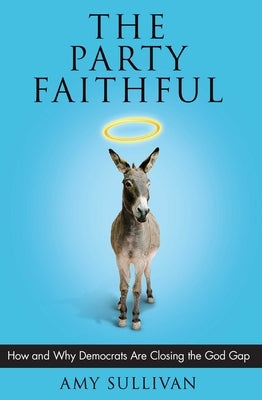 The Party Faithful: How and Why Democrats Are Closing the God Gap by Sullivan, Amy