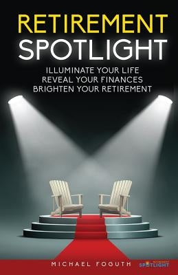 Retirement Spotlight: Illuminate Your Life, Reveal Your Finances, Brighten Your Retirement by Foguth, Michael