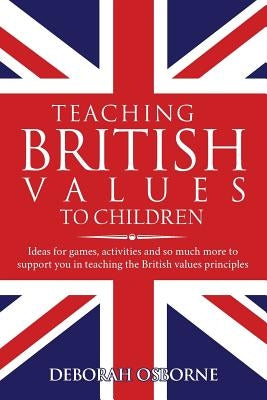Teaching British Values To Children: Ideas for games, activities and so much more to support you in teaching the British values principles by Osborne, Deborah
