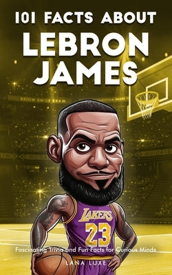 101 Facts About Lebron James - Fascinating Trivia and Fun Facts for Curious Minds by Luxe, Lana