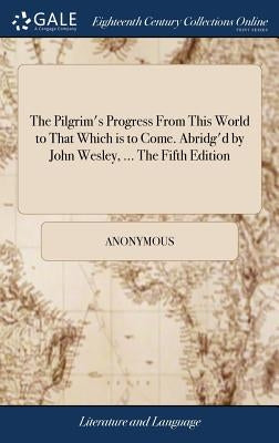 The Pilgrim's Progress From This World to That Which is to Come. Abridg'd by John Wesley, ... The Fifth Edition by Anonymous