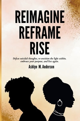 Reimagine...Reframe...Rise: Defeat suicidal thoughts, re-envision the light within, embrace your purpose, and live again. by Anderson, Ashlyn M.