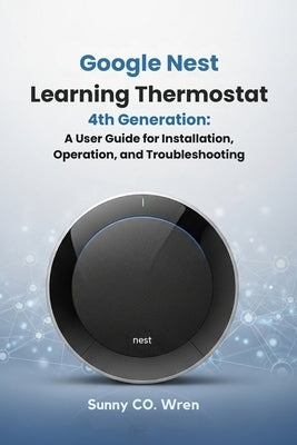 Google Nest Learning Thermostat 4th Generation: A User Guide for Installation, Operation, and Troubleshooting by Wren, Sunny Co
