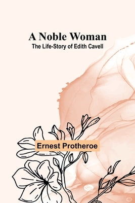 A Noble Woman: The Life-Story of Edith Cavell by Protheroe, Ernest