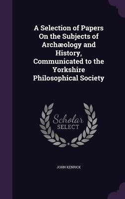 A Selection of Papers On the Subjects of Archæology and History, Communicated to the Yorkshire Philosophical Society by Kenrick, John