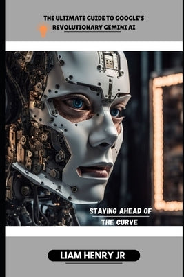 The Ultimate Guide To Google's Revolutionary Gemini AI: Staying Ahead Of The Curve by Henry, Liam, Jr.