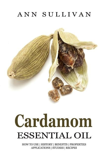 Cardamom Essential Oil: Benefits, Properties, Applications, Studies & Recipes by Sullivan, Ann