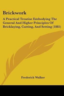 Brickwork: A Practical Treatise Embodying The General And Higher Principles Of Bricklaying, Cutting, And Setting (1885) by Walker, Frederick