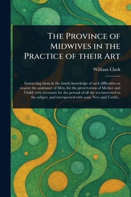 The Province of Midwives in the Practice of Their Art by Clark, William