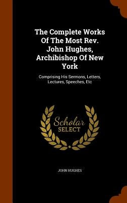 The Complete Works Of The Most Rev. John Hughes, Archibishop Of New York: Comprising His Sermons, Letters, Lectures, Speeches, Etc by Hughes, John