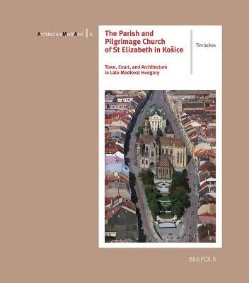 The Parish and Pilgrimage Church of St Elizabeth in Kosice: Town, Court, and Architecture in Late Medieval Hungary by Juckes, Tim