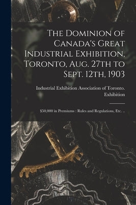 The Dominion of Canada's Great Industrial Exhibition, Toronto, Aug. 27th to Sept. 12th, 1903 [microform]: $50,000 in Premiums: Rules and Regulations, by Industrial Exhibition Association of