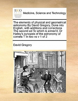 The elements of physical and geometrical astronomy By David Gregory, Done into English, with additions and corrections The second ed To which is annex by Gregory, David