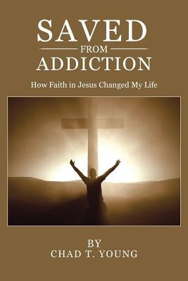 Saved from Addiction: How Faith in Jesus Changed My Life by Young, Chad T.