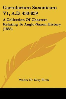 Cartularium Saxonicum V1, A.D. 430-839: A Collection Of Charters Relating To Anglo-Saxon History (1885) by Birch, Walter de Gray