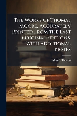 The Works of Thomas Moore, Accurately Printed From the Last Original Editions. With Additional Notes by Moore, Thomas
