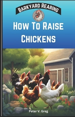 How To Raise Chickens: A Practical Beginners Guide On How To Raise Healthy Backyard Flocks With Expert Tips On Getting Started, Feeding, Nutr by Greg, Peter V.