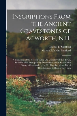 Inscriptions From the Ancient Gravestones of Acworth, N.H.: a Transcript of the Records in the Old Cemetery of That Town, Settled in 1769 Principally by Spofford, Charles B. (Charles Byron)