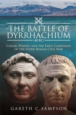 The Battle of Dyrrhachium (48 Bc): Caesar, Pompey, and the Early Campaigns of the Third Roman Civil War by Sampson, Gareth C.