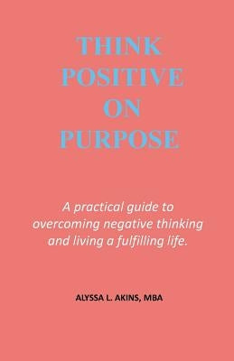 Think Positive on Purpose: A practical guide to over-coming negative thinking and living a fulfilling life by Akins, Alyssa L.