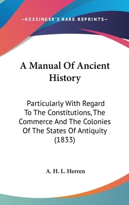 A Manual Of Ancient History: Particularly With Regard To The Constitutions, The Commerce And The Colonies Of The States Of Antiquity (1833) by Herren, A. H. L.
