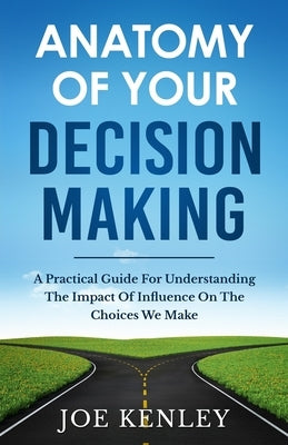 Anatomy Of Your Decision Making: A Practical Guide For Understanding The Impact Of Influence On The Choices We Make by Kenley, Joe