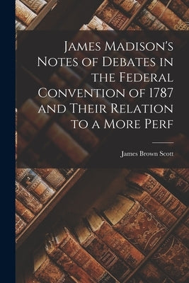 James Madison's Notes of Debates in the Federal Convention of 1787 and Their Relation to a More Perf by Scott, James Brown