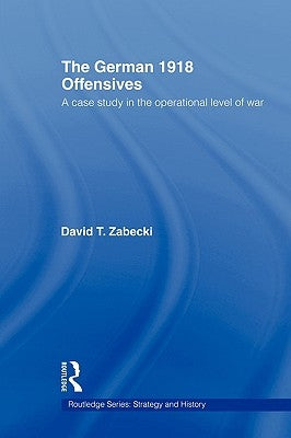 The German 1918 Offensives: A Case Study in the Operational Level of War by Zabecki, David T.