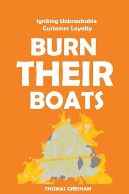 Burn Their Boats: Igniting Unbreakable Customer Loyalty by Gresham, Thomas