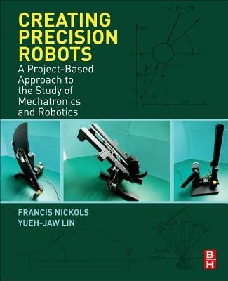 Creating Precision Robots: A Project-Based Approach to the Study of Mechatronics and Robotics by Nickols, Francis