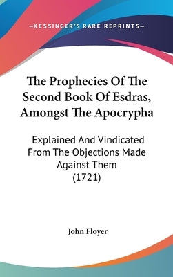 The Prophecies Of The Second Book Of Esdras, Amongst The Apocrypha: Explained And Vindicated From The Objections Made Against Them (1721) by Floyer, John