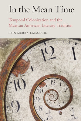 In the Mean Time: Temporal Colonization and the Mexican American Literary Tradition by Murrah-Mandril, Erin