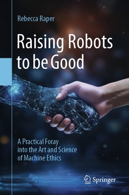 Raising Robots to Be Good: A Practical Foray Into the Art and Science of Machine Ethics by Raper, Rebecca