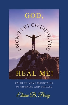 God, I Won't Let Go Until You Heal Me!: Faith to Move Mountains of Sickness and Disease by Posey, Elaine B.