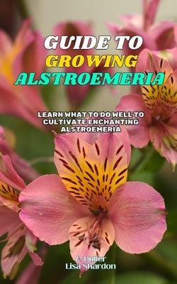 Guide to Growing Alstroemeria: Learn what to do well to cultivate enchanting Alstroemeria by Shardon, Lisa