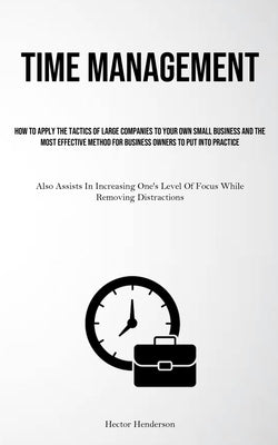 Time Management: How To Apply The Tactics Of Large Companies To Your Own Small Business And The Most Effective Method For Business Owners To Put Into by Henderson, Hector
