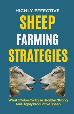 Highly Effective Sheep Farming Strategies: What It Takes To Raise Healthy, Strong And Highly Productive Sheep by B, Rachael