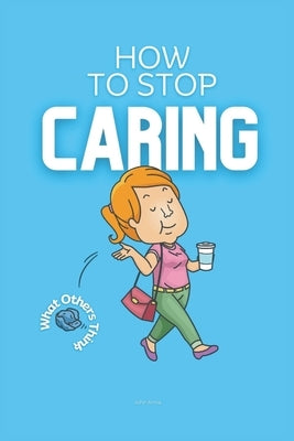 How to Stop Caring What Others Think: Practical Strategies on How to Not Care What People Think by Anna, John