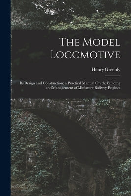 The Model Locomotive: Its Design and Construction; a Practical Manual On the Building and Management of Miniature Railway Engines by Greenly, Henry
