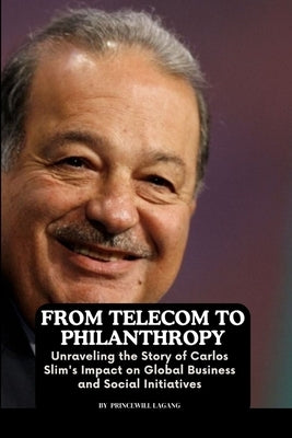 From Telecom to Philanthropy: Unraveling the Story of Carlos Slim's Impact on Global Business and Social Initiatives by Lagang, Princewill