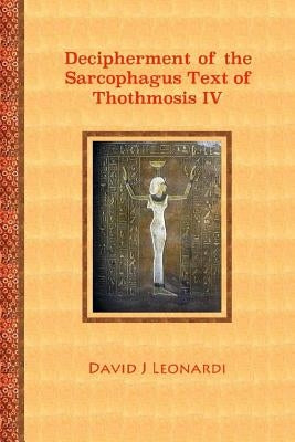 Decipherment of the Sarcophagus Text of Thothmosis IV: A Newly Proposed Decipherment and Re-translation of the Egyptian Hieroglyphic Text Appearing on by Leonardi, David J.