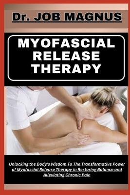 Myofascial Release Therapy: Unlocking the Body's Wisdom To The Transformative Power of Myofascial Release Therapy in Restoring Balance and Allevia by Magnus, Job