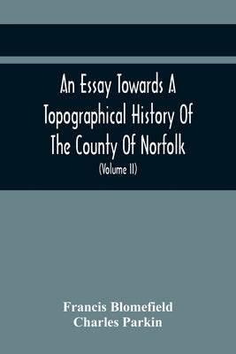 An Essay Towards A Topographical History Of The County Of Norfolk: Containing A Description Of The Towns, Villages, And Hamlets, With The Foundations by Blomefield, Francis