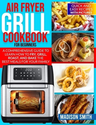 Air Fryer Grill Cookbook for Beginners: Quick And Easy Recipes With Pictures. A Comprehensive Guide To Learn How To Fry, Grill, Roast, And Bake The Be by Smith, Madison