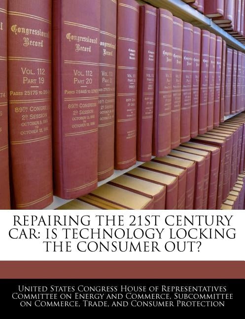 Repairing the 21st Century Car: Is Technology Locking the Consumer Out? by United States Congress House of Represen