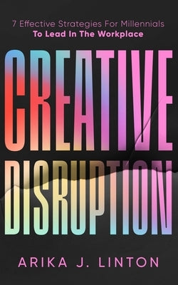 Creative Disruption: 7 Effective Strategies For Millennials To Lead In The Workplace by Linton, Arika J.