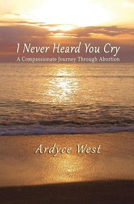 I Never Heard You Cry: A Compassionate Journey Through Abortion by West, Ardyce
