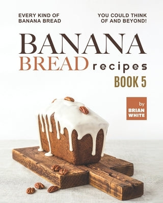 Banana Bread Recipes - Book 5: Every Kind of Banana Bread You Could Think Of and Beyond! by White, Brian