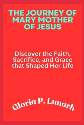 The Journey of Mary Mother of Jesus: Discover the Faith, Sacrifice, and Grace that Shaped Her Life by Lunarh, Gloria P.