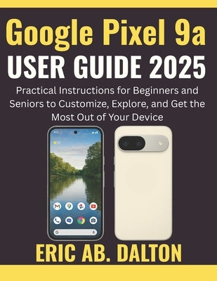 Google Pixel 9a USER GUIDE 2025: Practical Instructions for Beginners and Seniors to Customize, Explore, and Get the Most Out of Your Device by Ab Dalton, Eric